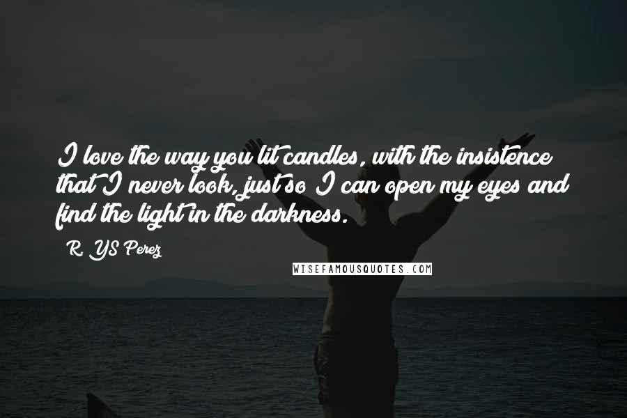 R. YS Perez Quotes: I love the way you lit candles, with the insistence that I never look, just so I can open my eyes and find the light in the darkness.