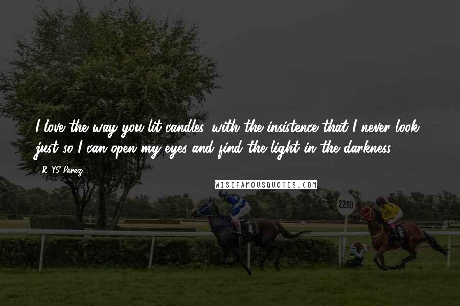 R. YS Perez Quotes: I love the way you lit candles, with the insistence that I never look, just so I can open my eyes and find the light in the darkness.