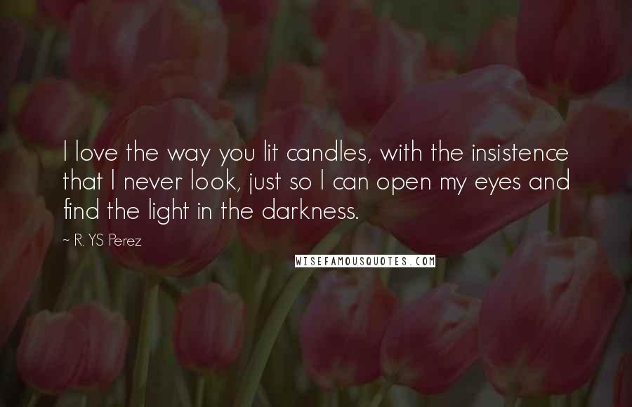 R. YS Perez Quotes: I love the way you lit candles, with the insistence that I never look, just so I can open my eyes and find the light in the darkness.