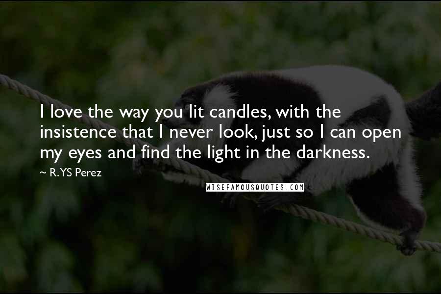 R. YS Perez Quotes: I love the way you lit candles, with the insistence that I never look, just so I can open my eyes and find the light in the darkness.