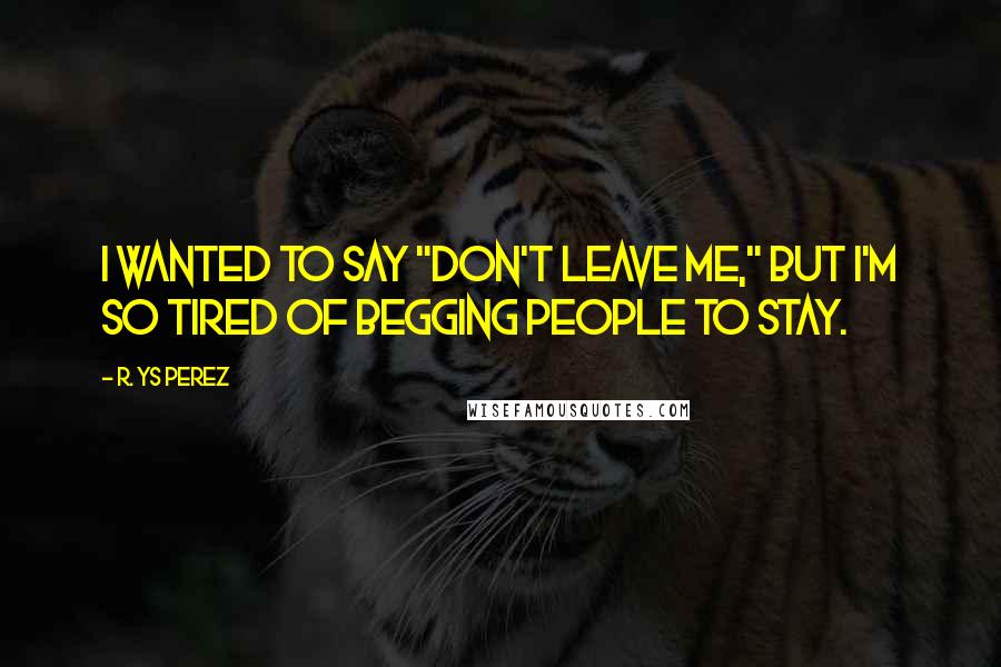 R. YS Perez Quotes: I wanted to say "don't leave me," but I'm so tired of begging people to stay.