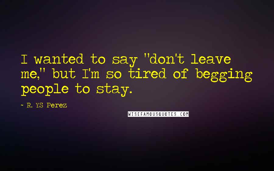 R. YS Perez Quotes: I wanted to say "don't leave me," but I'm so tired of begging people to stay.