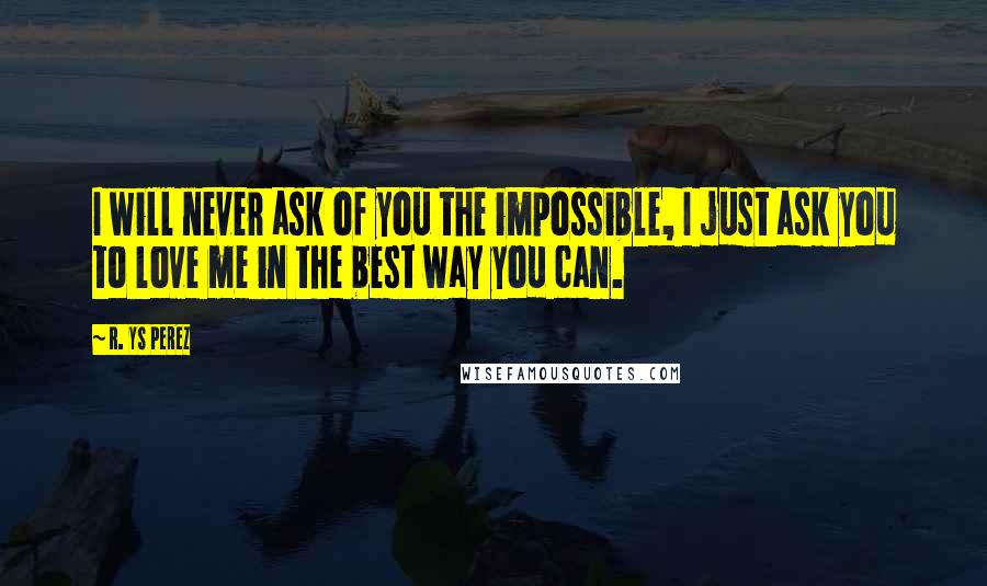 R. YS Perez Quotes: I will never ask of you the impossible, I just ask you to love me in the best way you can.