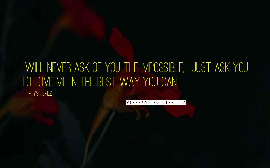 R. YS Perez Quotes: I will never ask of you the impossible, I just ask you to love me in the best way you can.