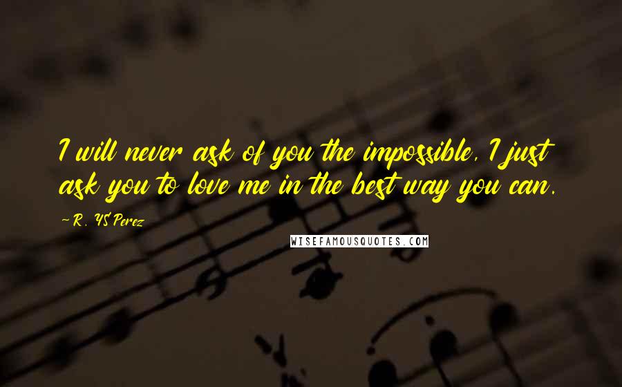 R. YS Perez Quotes: I will never ask of you the impossible, I just ask you to love me in the best way you can.