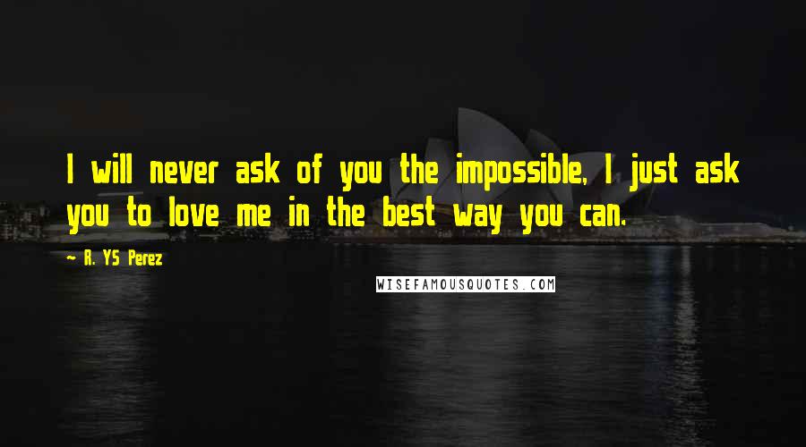 R. YS Perez Quotes: I will never ask of you the impossible, I just ask you to love me in the best way you can.