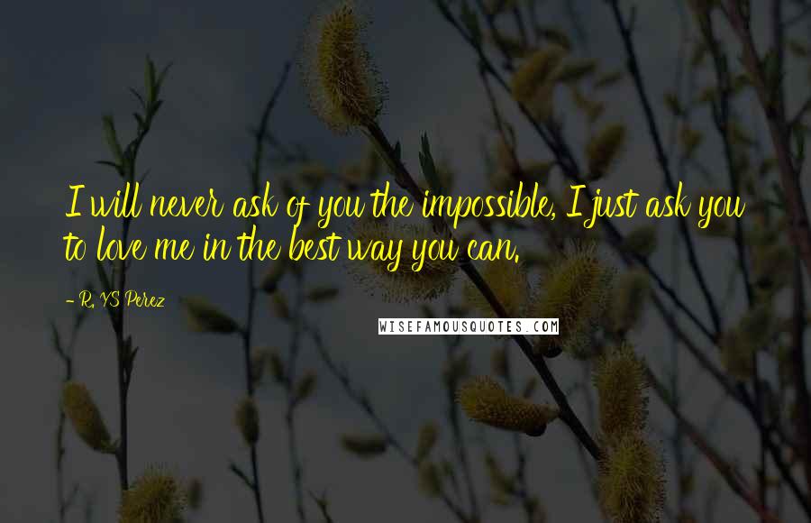 R. YS Perez Quotes: I will never ask of you the impossible, I just ask you to love me in the best way you can.