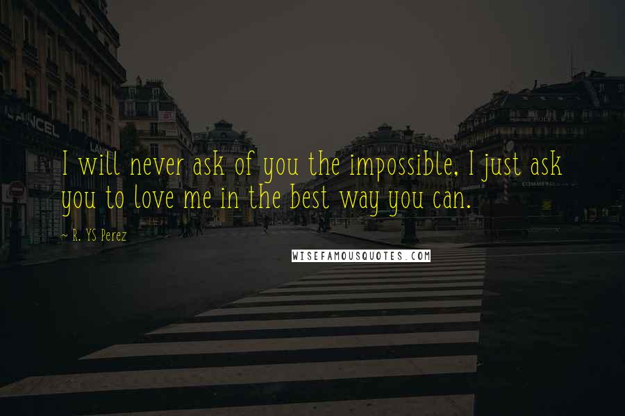 R. YS Perez Quotes: I will never ask of you the impossible, I just ask you to love me in the best way you can.