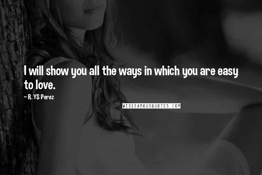 R. YS Perez Quotes: I will show you all the ways in which you are easy to love.