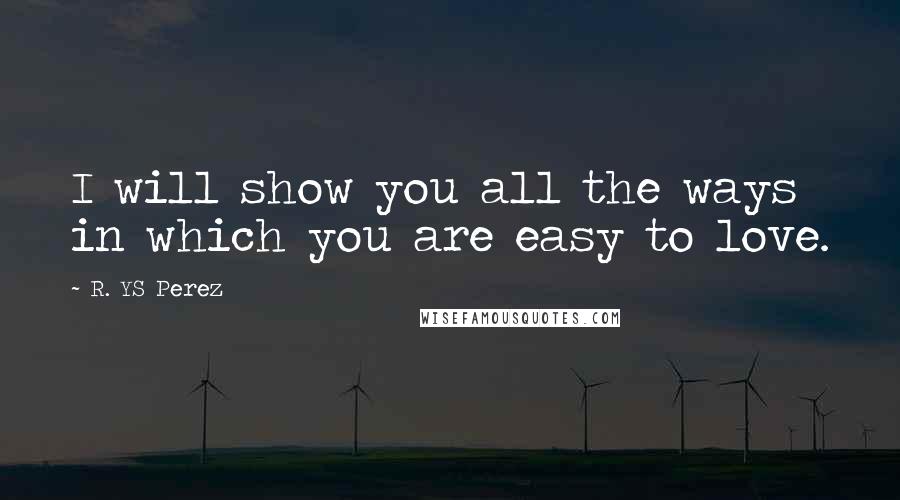 R. YS Perez Quotes: I will show you all the ways in which you are easy to love.
