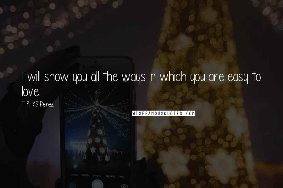 R. YS Perez Quotes: I will show you all the ways in which you are easy to love.