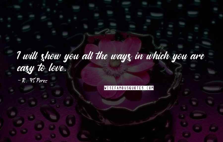 R. YS Perez Quotes: I will show you all the ways in which you are easy to love.