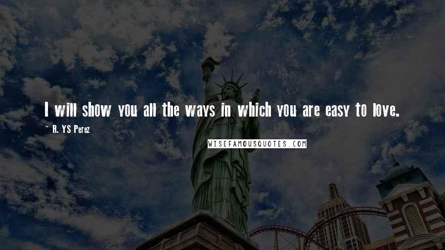 R. YS Perez Quotes: I will show you all the ways in which you are easy to love.