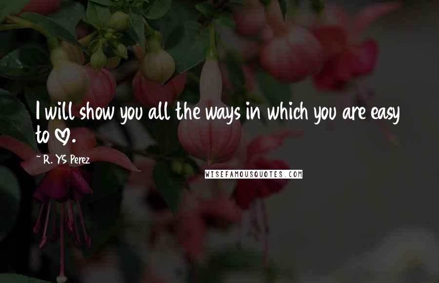 R. YS Perez Quotes: I will show you all the ways in which you are easy to love.