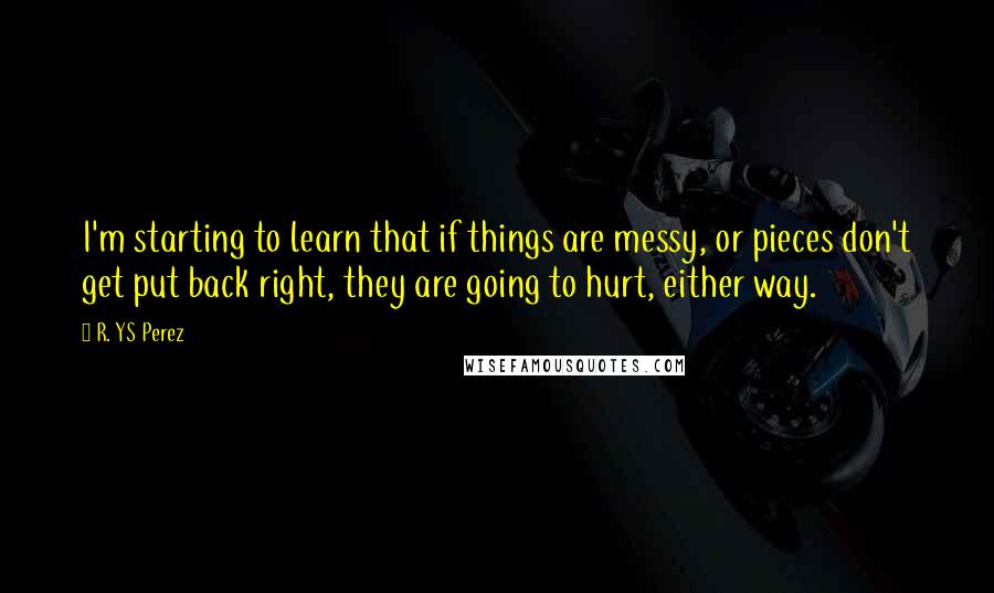 R. YS Perez Quotes: I'm starting to learn that if things are messy, or pieces don't get put back right, they are going to hurt, either way.