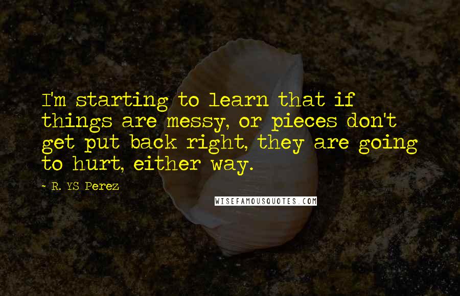 R. YS Perez Quotes: I'm starting to learn that if things are messy, or pieces don't get put back right, they are going to hurt, either way.