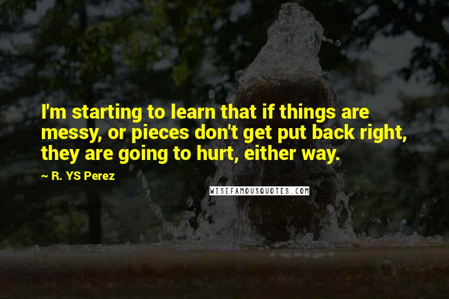 R. YS Perez Quotes: I'm starting to learn that if things are messy, or pieces don't get put back right, they are going to hurt, either way.