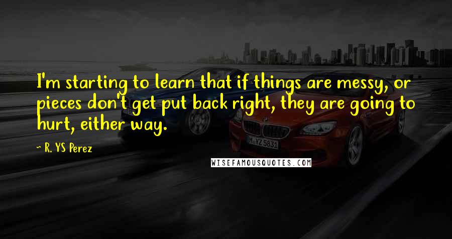 R. YS Perez Quotes: I'm starting to learn that if things are messy, or pieces don't get put back right, they are going to hurt, either way.