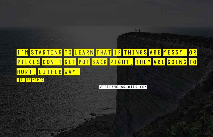 R. YS Perez Quotes: I'm starting to learn that if things are messy, or pieces don't get put back right, they are going to hurt, either way.