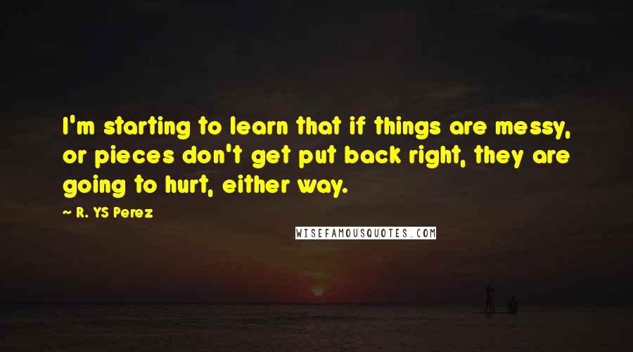 R. YS Perez Quotes: I'm starting to learn that if things are messy, or pieces don't get put back right, they are going to hurt, either way.