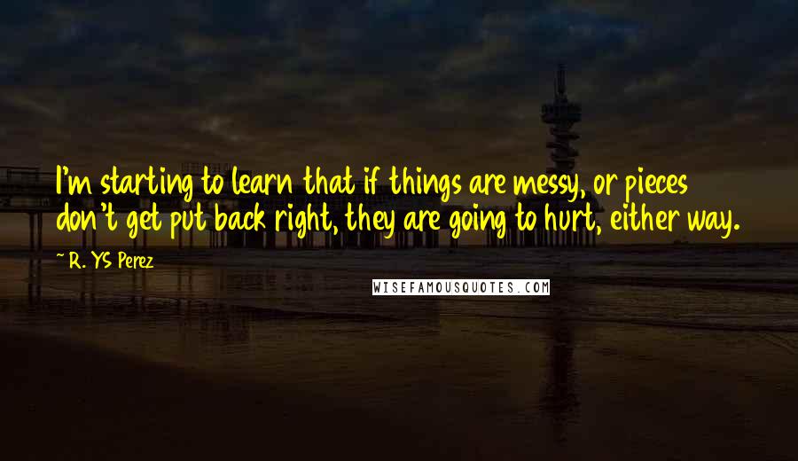 R. YS Perez Quotes: I'm starting to learn that if things are messy, or pieces don't get put back right, they are going to hurt, either way.