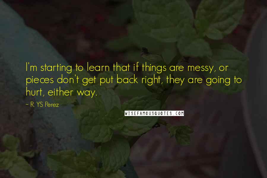 R. YS Perez Quotes: I'm starting to learn that if things are messy, or pieces don't get put back right, they are going to hurt, either way.