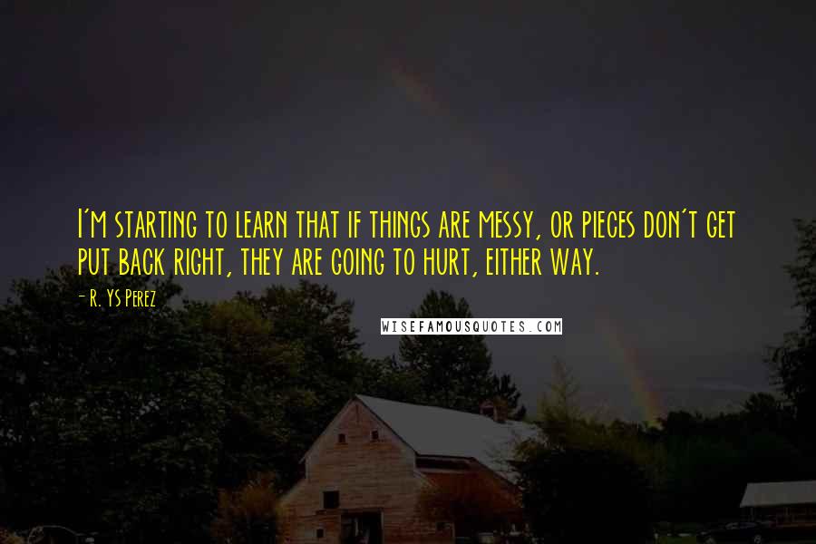 R. YS Perez Quotes: I'm starting to learn that if things are messy, or pieces don't get put back right, they are going to hurt, either way.