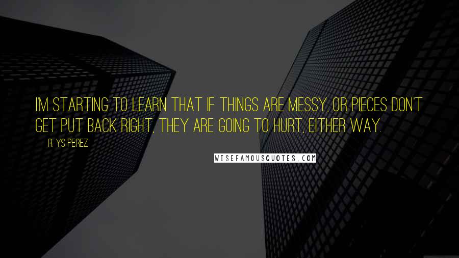 R. YS Perez Quotes: I'm starting to learn that if things are messy, or pieces don't get put back right, they are going to hurt, either way.