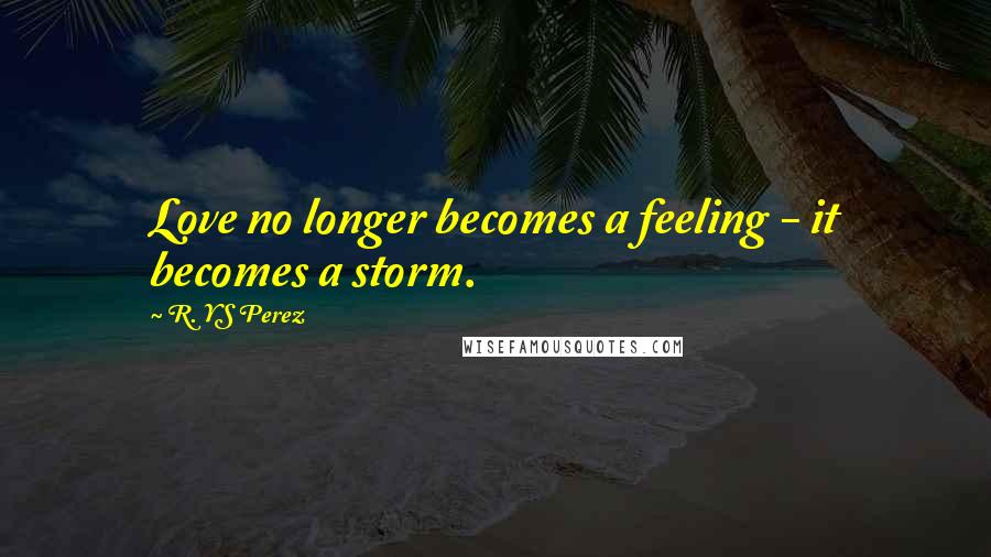 R. YS Perez Quotes: Love no longer becomes a feeling - it becomes a storm.