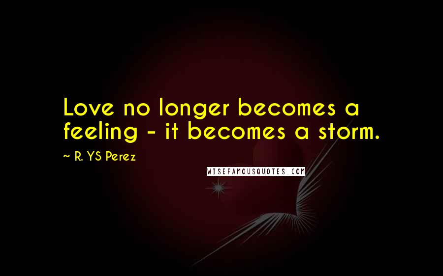 R. YS Perez Quotes: Love no longer becomes a feeling - it becomes a storm.