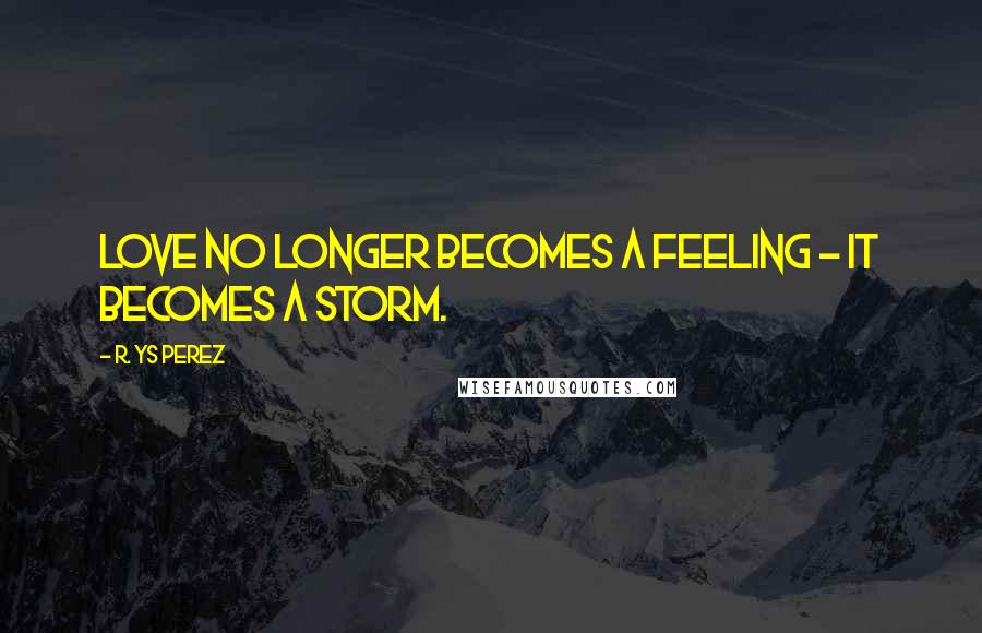 R. YS Perez Quotes: Love no longer becomes a feeling - it becomes a storm.