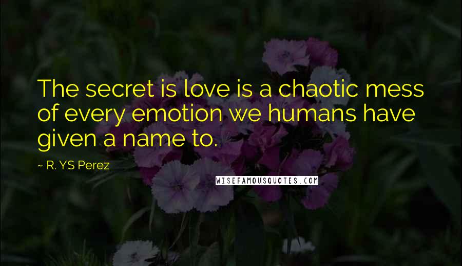 R. YS Perez Quotes: The secret is love is a chaotic mess of every emotion we humans have given a name to.