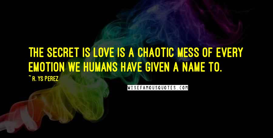 R. YS Perez Quotes: The secret is love is a chaotic mess of every emotion we humans have given a name to.