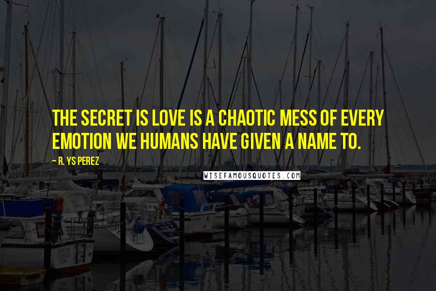 R. YS Perez Quotes: The secret is love is a chaotic mess of every emotion we humans have given a name to.