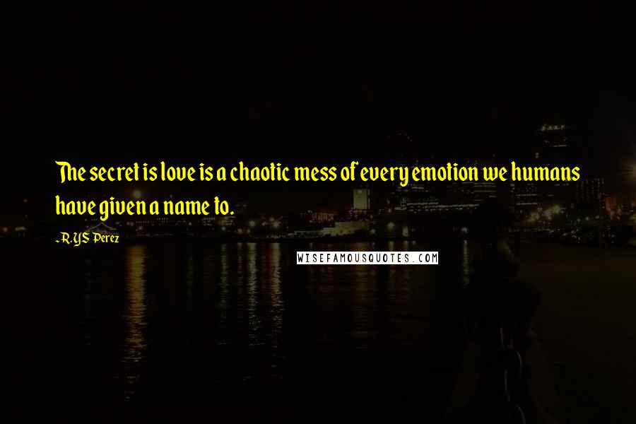 R. YS Perez Quotes: The secret is love is a chaotic mess of every emotion we humans have given a name to.