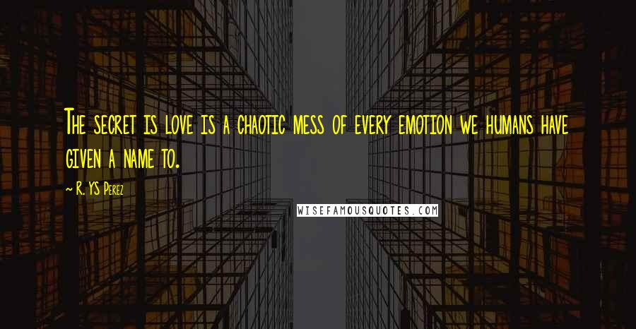 R. YS Perez Quotes: The secret is love is a chaotic mess of every emotion we humans have given a name to.