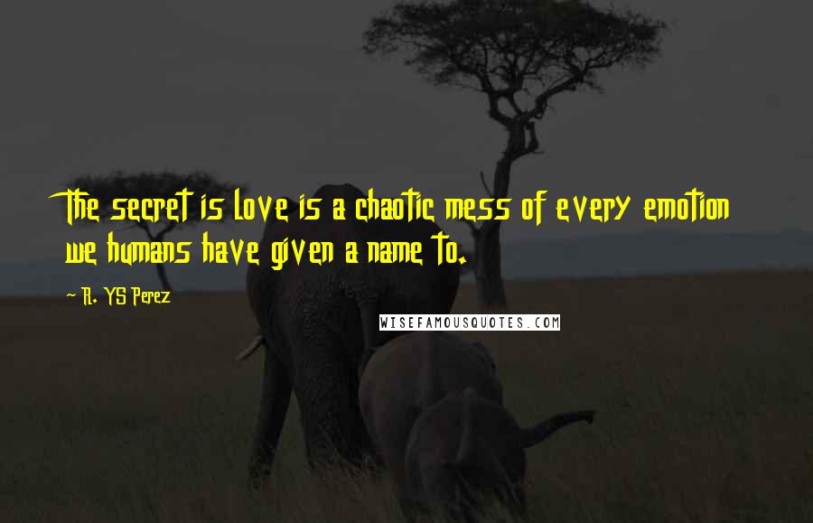 R. YS Perez Quotes: The secret is love is a chaotic mess of every emotion we humans have given a name to.