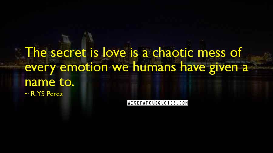 R. YS Perez Quotes: The secret is love is a chaotic mess of every emotion we humans have given a name to.