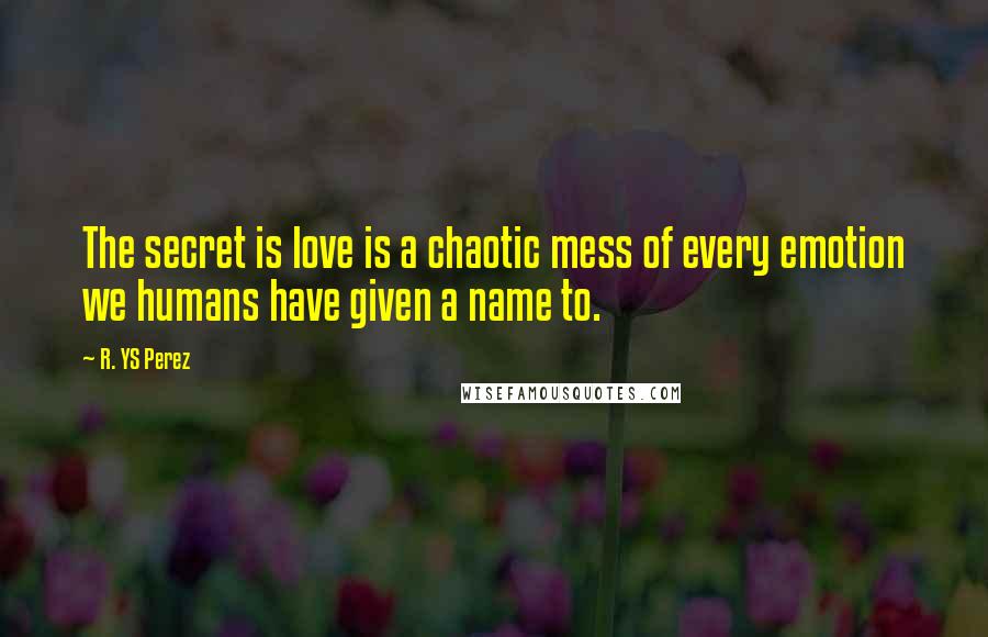 R. YS Perez Quotes: The secret is love is a chaotic mess of every emotion we humans have given a name to.