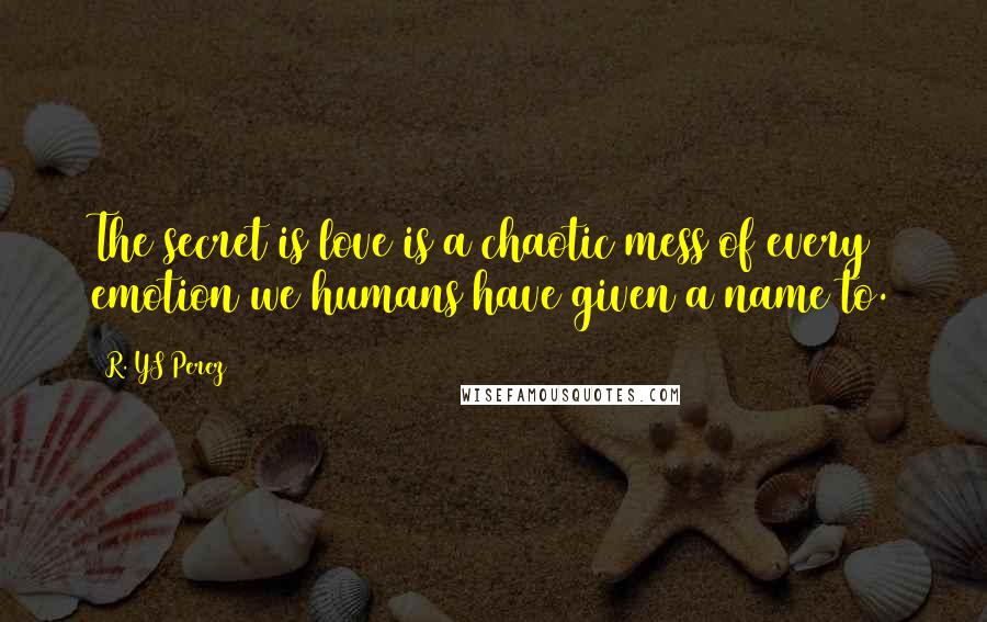 R. YS Perez Quotes: The secret is love is a chaotic mess of every emotion we humans have given a name to.