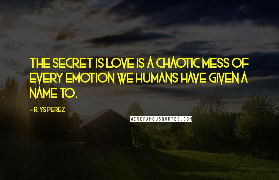 R. YS Perez Quotes: The secret is love is a chaotic mess of every emotion we humans have given a name to.