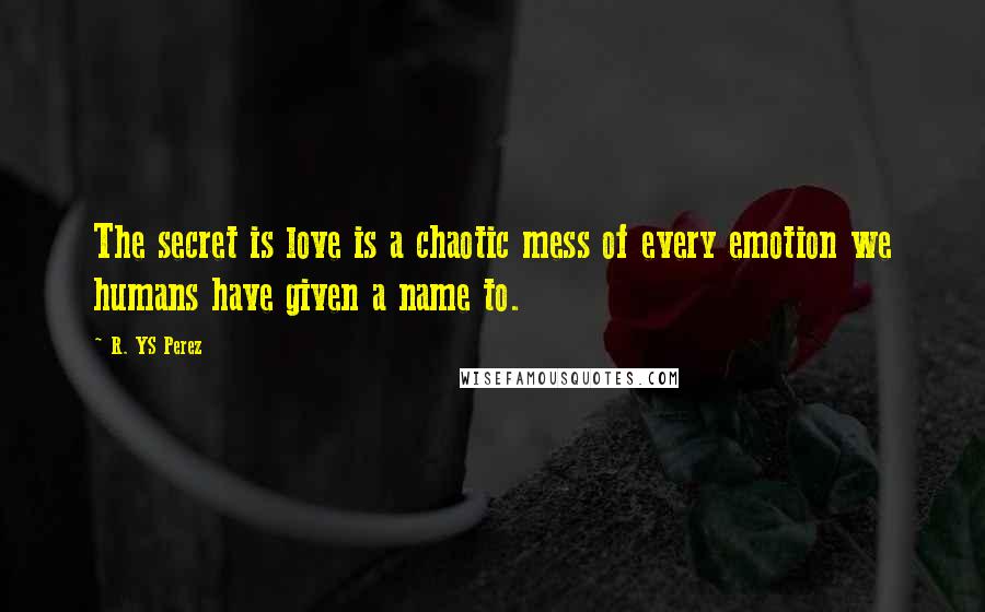 R. YS Perez Quotes: The secret is love is a chaotic mess of every emotion we humans have given a name to.