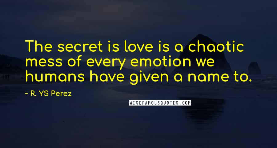 R. YS Perez Quotes: The secret is love is a chaotic mess of every emotion we humans have given a name to.