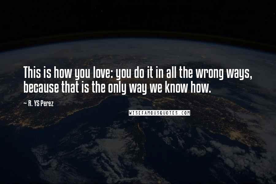 R. YS Perez Quotes: This is how you love: you do it in all the wrong ways, because that is the only way we know how.