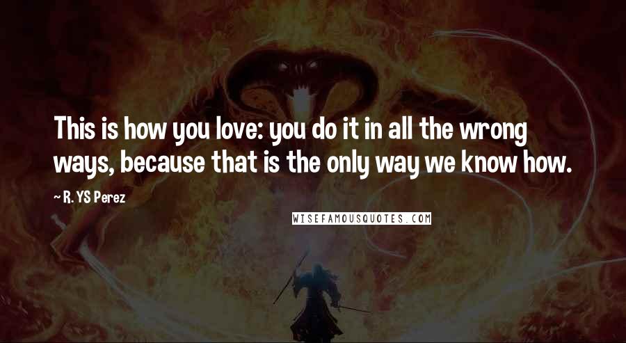 R. YS Perez Quotes: This is how you love: you do it in all the wrong ways, because that is the only way we know how.