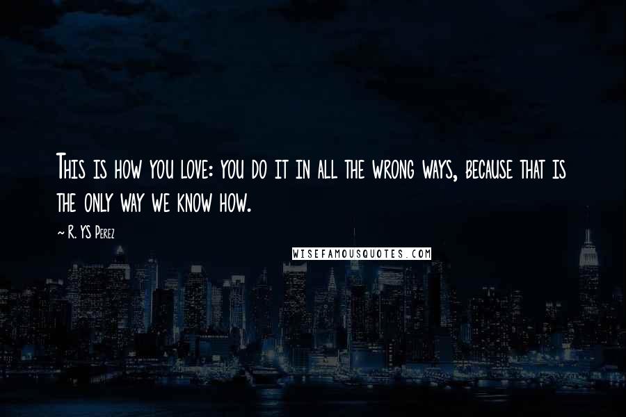 R. YS Perez Quotes: This is how you love: you do it in all the wrong ways, because that is the only way we know how.