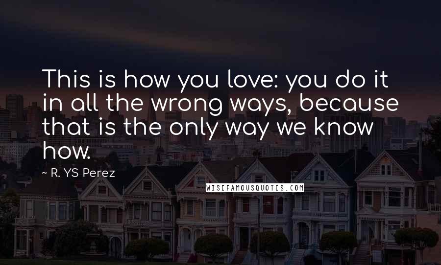 R. YS Perez Quotes: This is how you love: you do it in all the wrong ways, because that is the only way we know how.