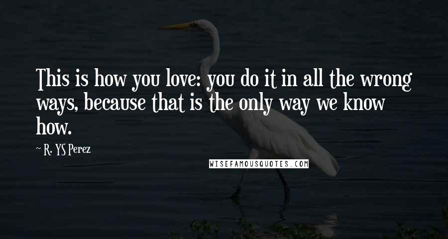 R. YS Perez Quotes: This is how you love: you do it in all the wrong ways, because that is the only way we know how.