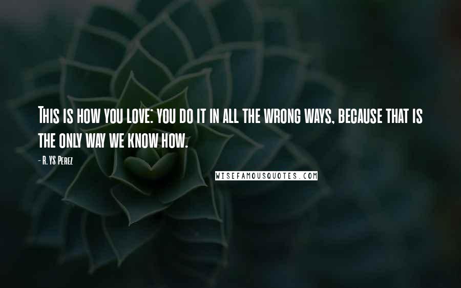 R. YS Perez Quotes: This is how you love: you do it in all the wrong ways, because that is the only way we know how.