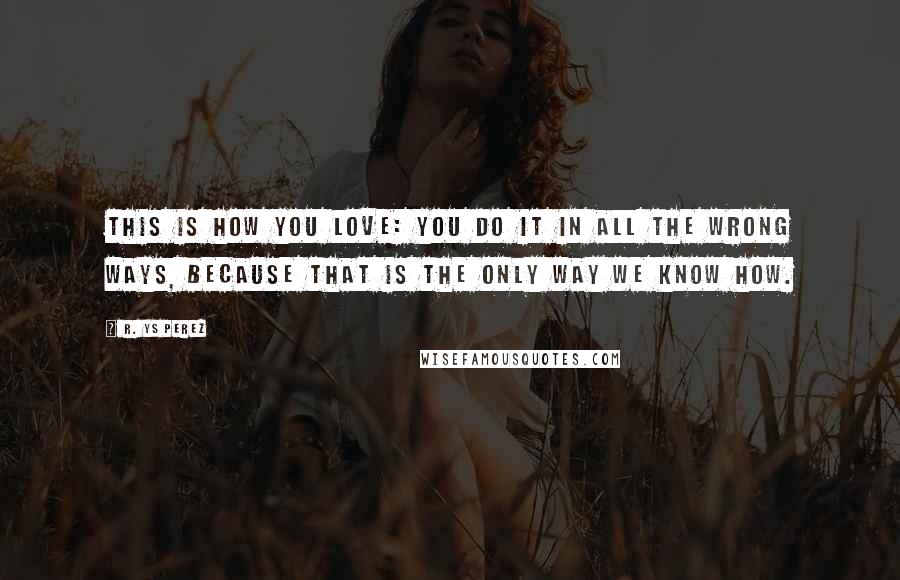 R. YS Perez Quotes: This is how you love: you do it in all the wrong ways, because that is the only way we know how.